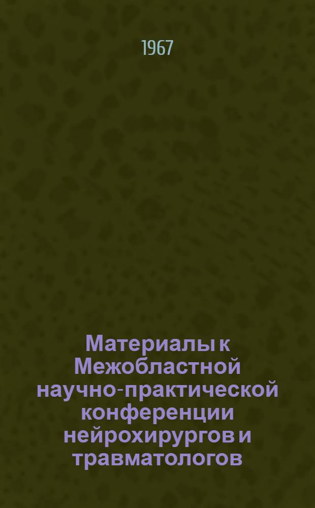Материалы к Межобластной научно-практической конференции нейрохирургов и травматологов, посвященной организации нейрохирургической помощи, проблемам травмы черепа и головного мозга и закрытым повреждениям позвоночника и спинного мозга. [3-5 июля 1967 г.]