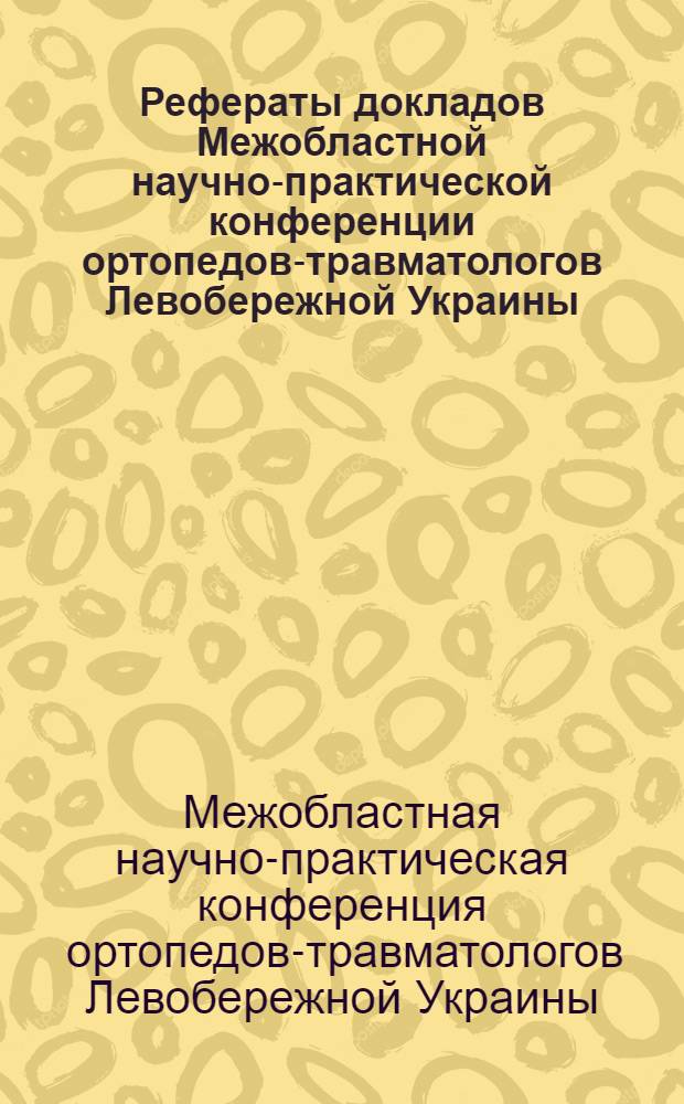 Рефераты докладов Межобластной научно-практической конференции ортопедов-травматологов Левобережной Украины. 25-26 апреля 1960 г.