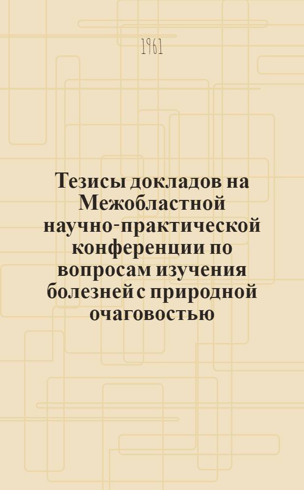Тезисы докладов на Межобластной научно-практической конференции по вопросам изучения болезней с природной очаговостью (клещевой энцефалит, сыпной тиф, лихорадка Ку). 18-20 октября 1961 г.