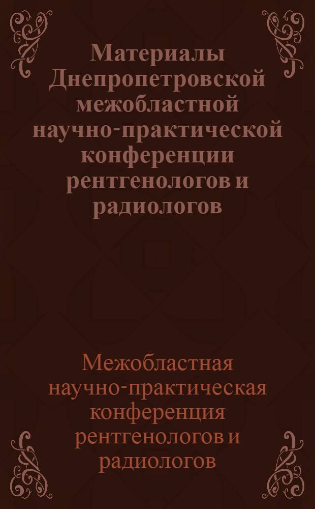 Материалы Днепропетровской межобластной научно-практической конференции рентгенологов и радиологов. 26-28 мая 1965 г.
