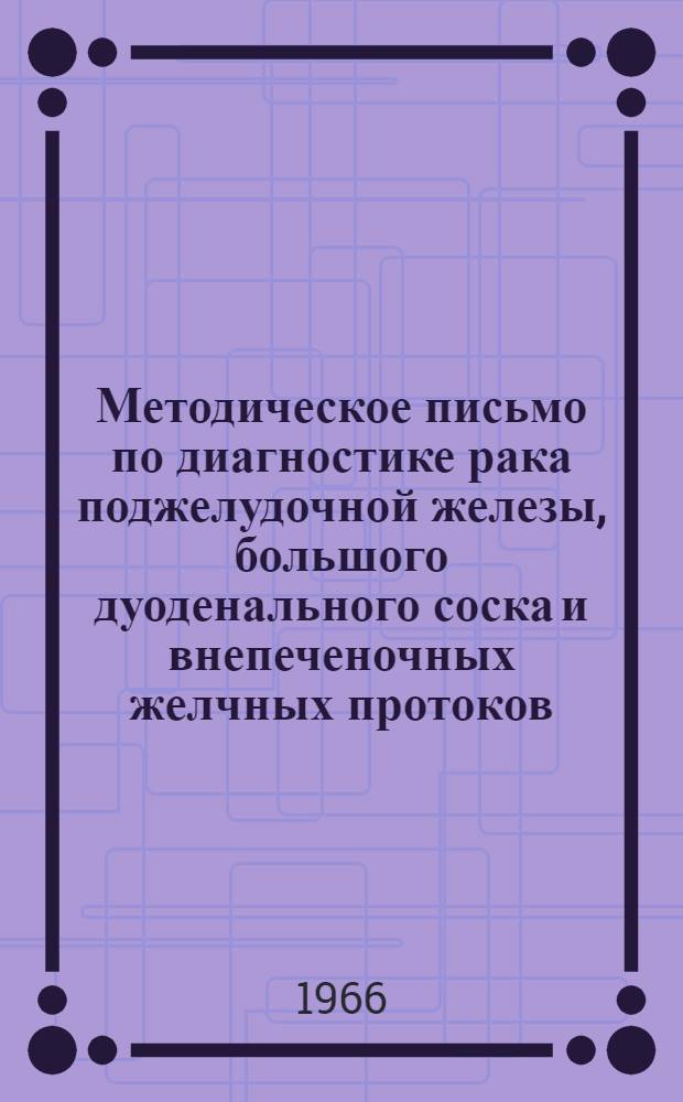 Методическое письмо по диагностике рака поджелудочной железы, большого дуоденального соска и внепеченочных желчных протоков : Утв. Учен. советом М-ва здравоохранения УССР 2/II 1966 г.