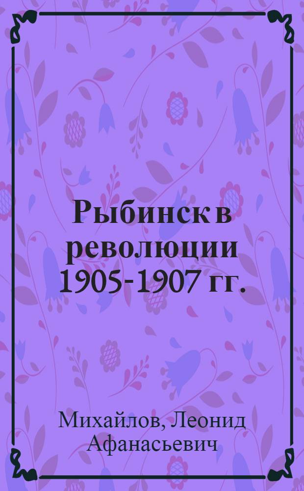 Рыбинск в революции 1905-1907 гг. : (К шестидесятилетию первой русской революции) : В помощь пропагандистам, агитаторам, преподавателям и студентам учеб. заведений