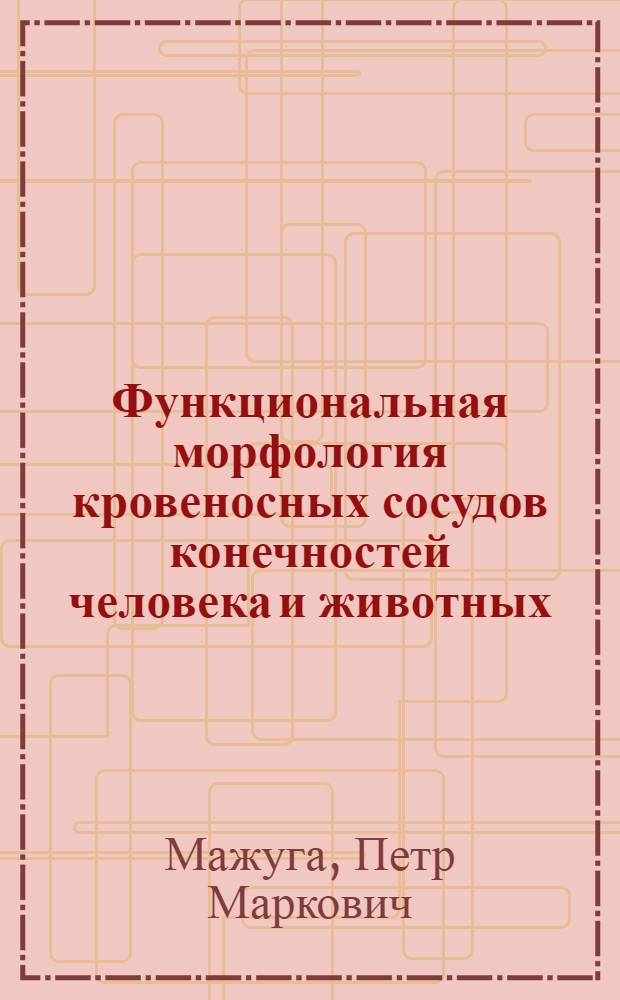 Функциональная морфология кровеносных сосудов конечностей человека и животных : Строение и развитие кровеносных магистралей, сосудов суставов и их компонентов в связи с функцион. особенностями питаемых органов