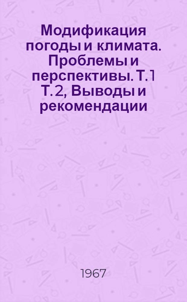 Модификация погоды и климата. Проблемы и перспективы. Т. 1 Т. 2, Выводы и рекомендации. Состояние вопроса и результаты исследований : Итоговый доклад Комис. по модификации погоды и климата Ком. по атмосферным исследованиям. Нац. акад. наук. Нац. исслед. совет США : Пер. с англ.