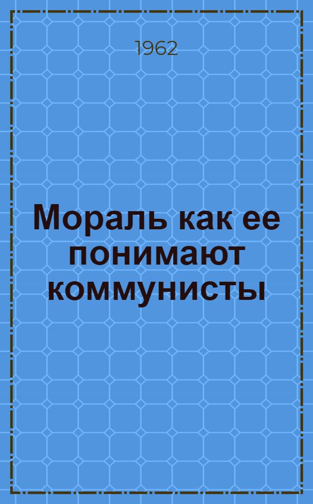 Мораль как ее понимают коммунисты : Документы, письма, высказывания К. Маркса, Ф. Энгельса, В.И. Ленина, Ф.Э. Дзержинского, М.И. Калинина, С.М. Кирова, Н.К. Крупской, Н.С. Хрущева