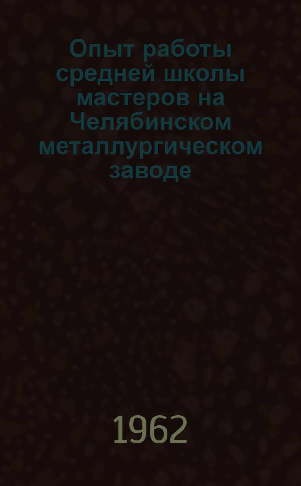 Опыт работы средней школы мастеров на Челябинском металлургическом заводе : Метод. пособие для работников техн. обучения и вечерних (сменных) сред. школ рабочей молодежи