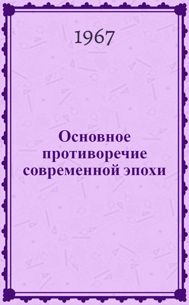 Основное противоречие современной эпохи : (Материалы Науч. конференции, посвящ. 50-летию Великой Октябрьской соц. революции. Дек. 1967 г.)