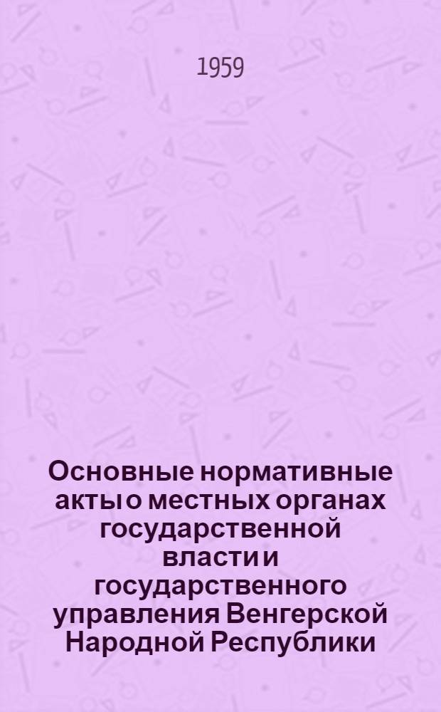 Основные нормативные акты о местных органах государственной власти и государственного управления Венгерской Народной Республики : (Сборник документов) : Пер. с венг.