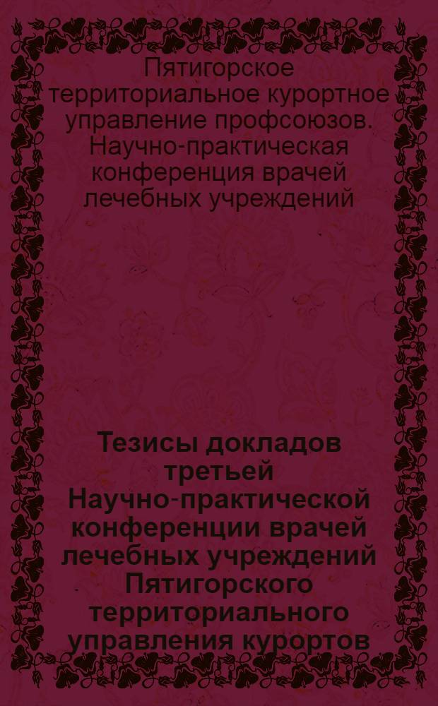 Тезисы докладов третьей Научно-практической конференции врачей лечебных учреждений Пятигорского территориального управления курортов, санаториев и домов отдыха. 12-13 декабря 1959 г.