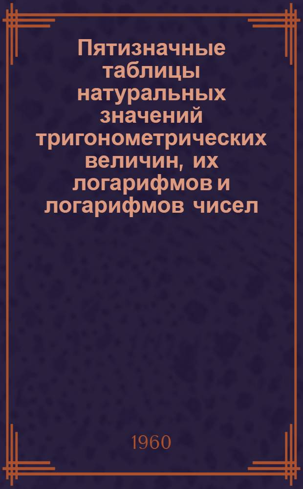 Пятизначные таблицы натуральных значений тригонометрических величин, их логарифмов и логарифмов чисел