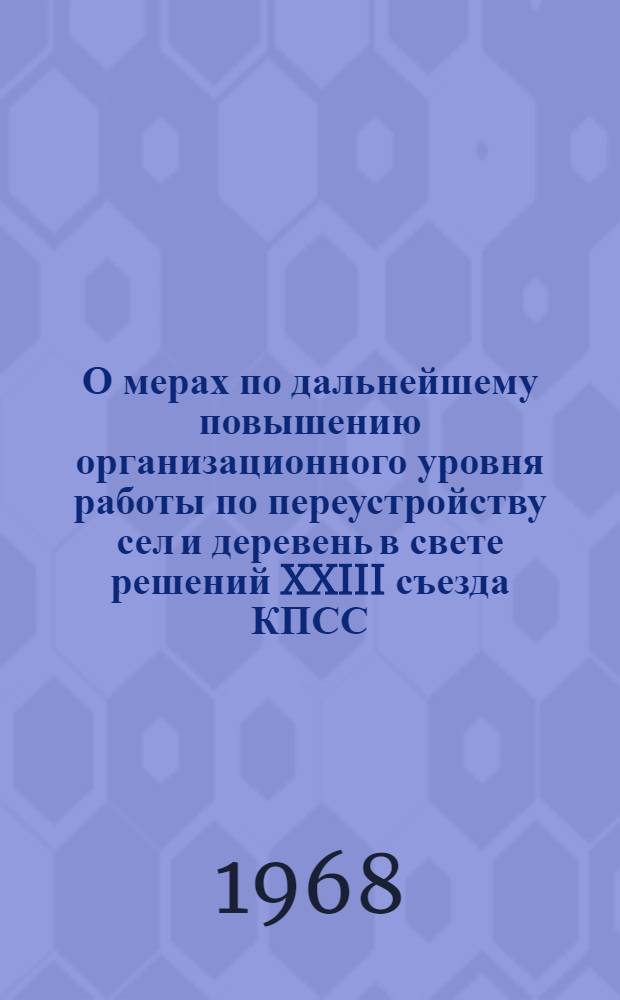 О мерах по дальнейшему повышению организационного уровня работы по переустройству сел и деревень в свете решений XXIII съезда КПСС : (Доклад на совещании -семинаре в г. Минске 1 июля 1968 г.)
