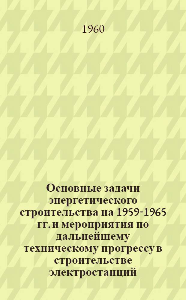 Основные задачи энергетического строительства на 1959-1965 гг. и мероприятия по дальнейшему техническому прогрессу в строительстве электростанций, линий электропередачи и тепловых сетей : Доклад..