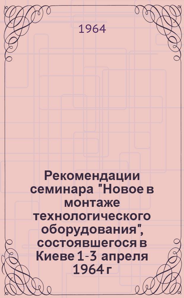 Рекомендации семинара "Новое в монтаже технологического оборудования", состоявшегося в Киеве 1-3 апреля 1964 г.