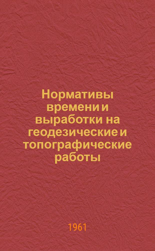 Нормативы времени и выработки на геодезические и топографические работы : Утв. 25/VII 1961 г
