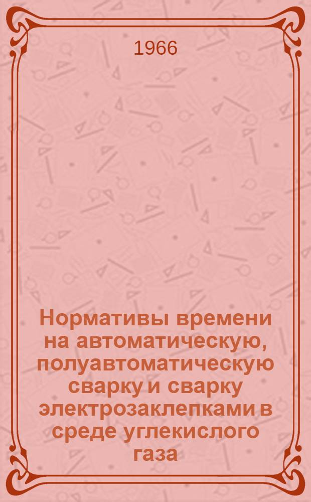 Нормативы времени на автоматическую, полуавтоматическую сварку и сварку электрозаклепками в среде углекислого газа : Утв. Упр. организации труда, заработной платы и рабочих кадров 22/VI 1966 г