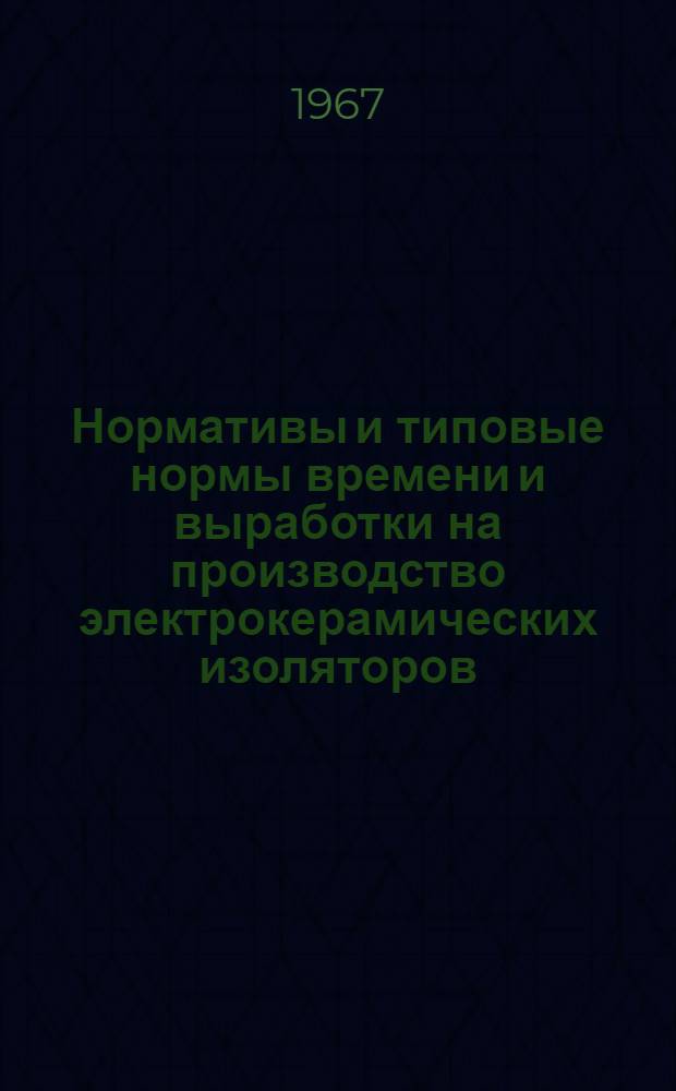 Нормативы и типовые нормы времени и выработки на производство электрокерамических изоляторов : Утв. 30/VI 1966 г