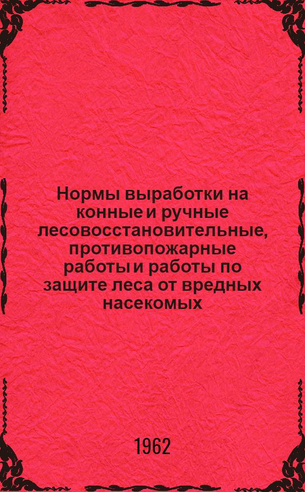 Нормы выработки на конные и ручные лесовосстановительные, противопожарные работы и работы по защите леса от вредных насекомых : (Материалы для разработки местных норм выработки) : Утв. 4/VI 1962 г