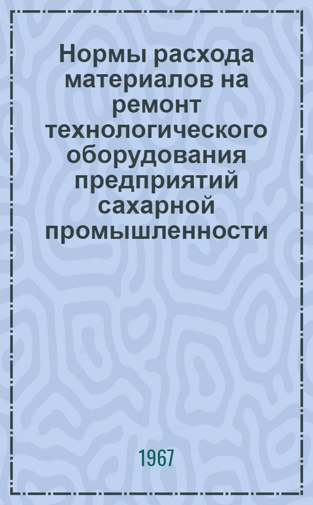 Нормы расхода материалов на ремонт технологического оборудования предприятий сахарной промышленности : Утв. 27/VII 1966 г.