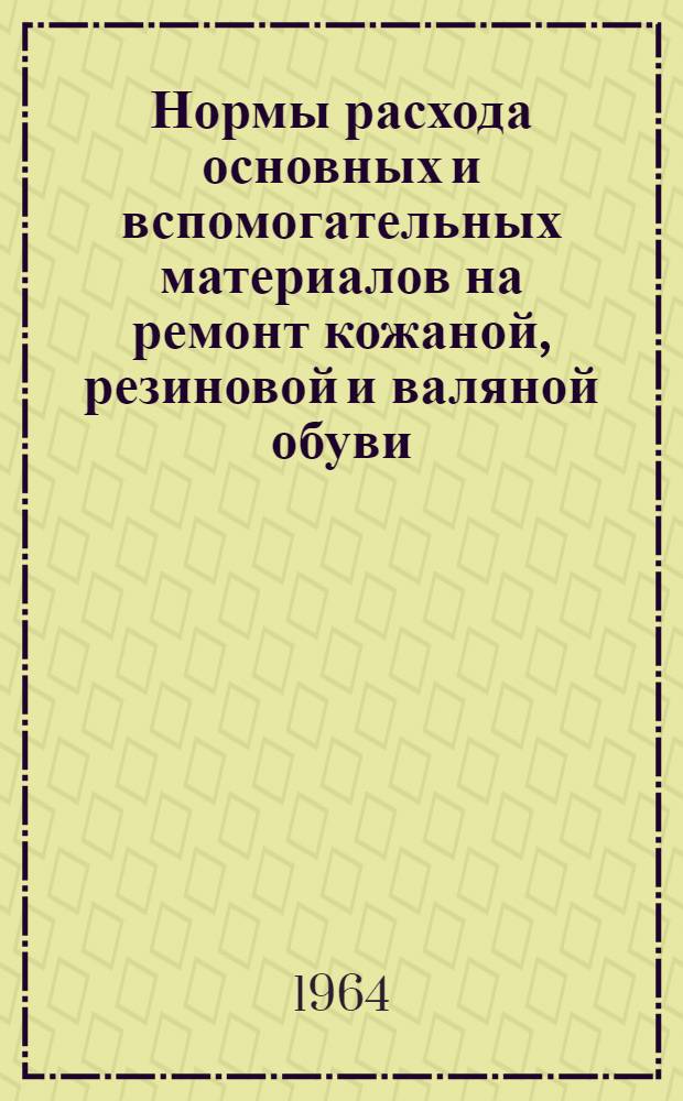 Нормы расхода основных и вспомогательных материалов на ремонт кожаной, резиновой и валяной обуви : Утв. 30/IX 1963 г