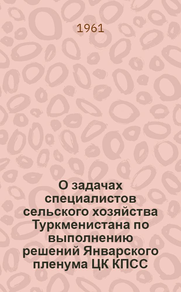 О задачах специалистов сельского хозяйства Туркменистана по выполнению решений Январского пленума ЦК КПСС : (Материалы Респ. совещания специалистов сел. хозяйства Туркм. ССР). 27-28 февр. 1961 г.