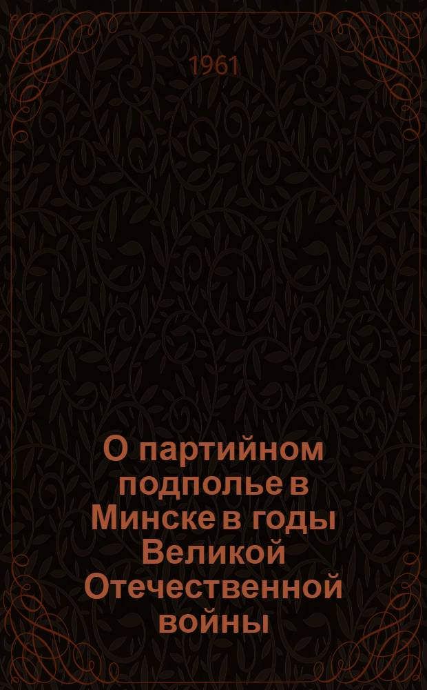 О партийном подполье в Минске в годы Великой Отечественной войны : (Июнь 1941 - июль 1944 гг.)