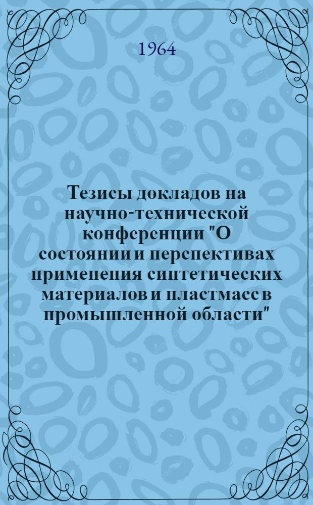 Тезисы докладов на научно-технической конференции "О состоянии и перспективах применения синтетических материалов и пластмасс в промышленной области". 22-23 октября 1964 г.