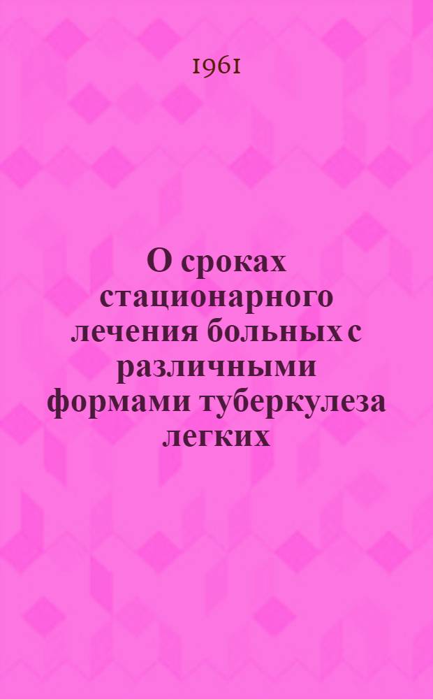 О сроках стационарного лечения больных с различными формами туберкулеза легких : Утв. 14/III 1961 г