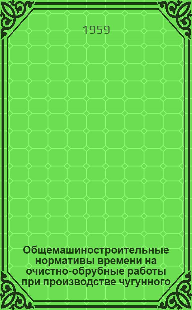 Общемашиностроительные нормативы времени на очистно-обрубные работы при производстве чугунного, стального и цветного литья : Крупносерийное и массовое производство