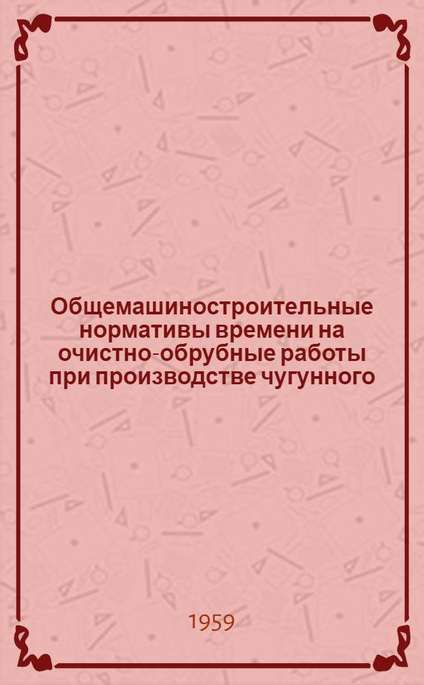 Общемашиностроительные нормативы времени на очистно-обрубные работы при производстве чугунного, стального и цветного литья : Мелкосерийное и единичное производство