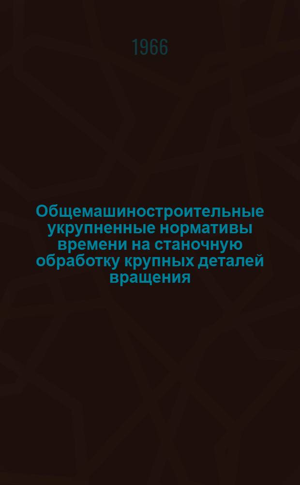 Общемашиностроительные укрупненные нормативы времени на станочную обработку крупных деталей вращения : Мелкосерийное и единичное производство
