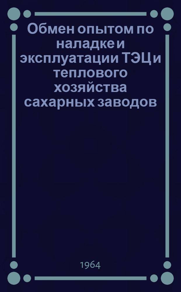 Обмен опытом по наладке и эксплуатации ТЭЦ и теплового хозяйства сахарных заводов : (Тезисы докладов семинара). 1-5 окт. 1964г.