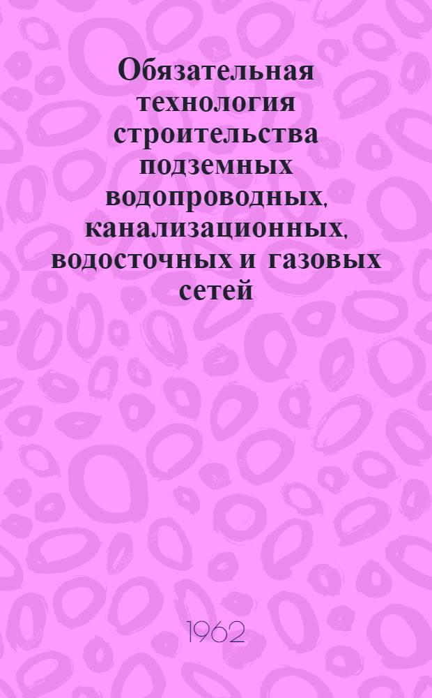 Обязательная технология строительства подземных водопроводных, канализационных, водосточных и газовых сетей : Утв. 26/X 1960 г