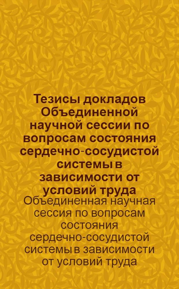 Тезисы докладов Объединенной научной сессии по вопросам состояния сердечно-сосудистой системы в зависимости от условий труда, гигиены труда и профессиональной патологии при воздействии неблагоприятных физических факторов производственной обстановки, нарушения обмена веществ при профессиональных интоксикациях. 15-18 июня 1960 г.