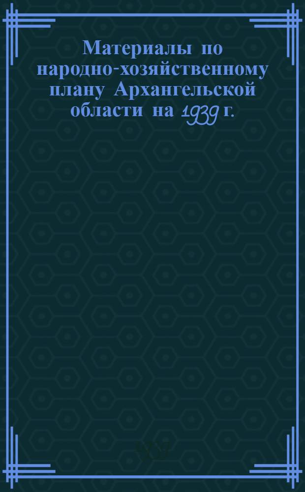 Материалы по народно-хозяйственному плану Архангельской области на 1939 г. : для членов VII пленума Облисполкома