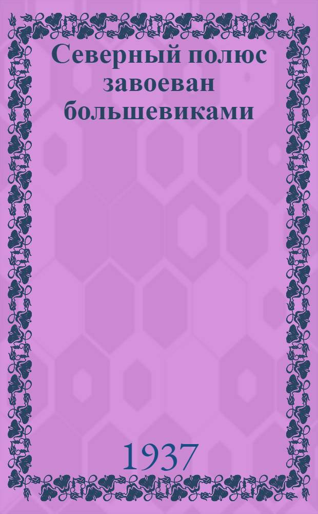 Северный полюс завоеван большевиками : экспедиция СССР на Северный полюс, 1937 год : книга составлена по материалам, опубликованным в газетах "Правда", "Известия", "Комсомольская правда", "За индустриализацию", "Красная звезда", "Авиационная газета" и журнал "Большевик"
