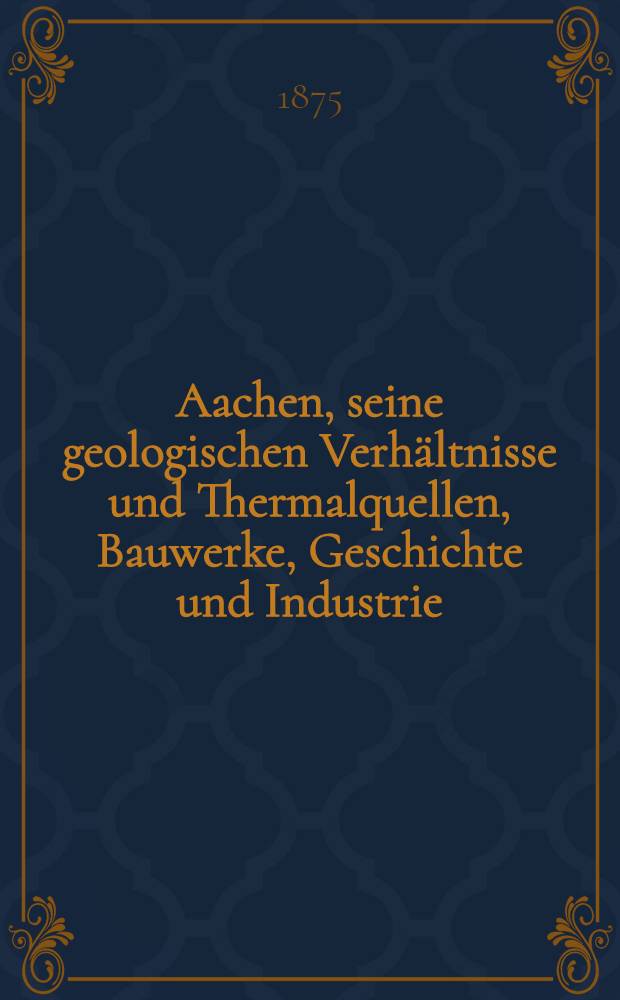 Aachen, seine geologischen Verh&auml;ltnisse und Thermalquellen, Bauwerke, Geschichte und Industrie : Festschrift zur XVI. Hauptversammlung des Vereins deutscher Ingenieure dargebracht vom Aachener Bezirksverein