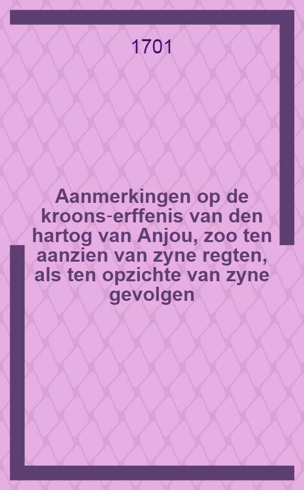 Aanmerkingen op de kroons-erffenis van den hartog van Anjou, zoo ten aanzien van zyne regten, als ten opzichte van zyne gevolgen : Nevens eeinige overwegingen op de memorie van den coning van Vrankryk aan haar Hoog Mog, en over het belang van: verscheide vorsten en staaten van het christenryk in de tegenwoordige gestaltenis van zaaken : Alwaar by gevoegt is het slot van het huwelijks-verbond van Lodewijk de XIV. waar by (!) van de kroons-erffenis afstand doed, met desselfs bekragtiging; d'afstaning van d'infante; het artikel van de Pireneese tractaten, en het slot van het testament van Philippus de IV. met deze afstaaninge overeenkonende : Uit het Engels overgezet