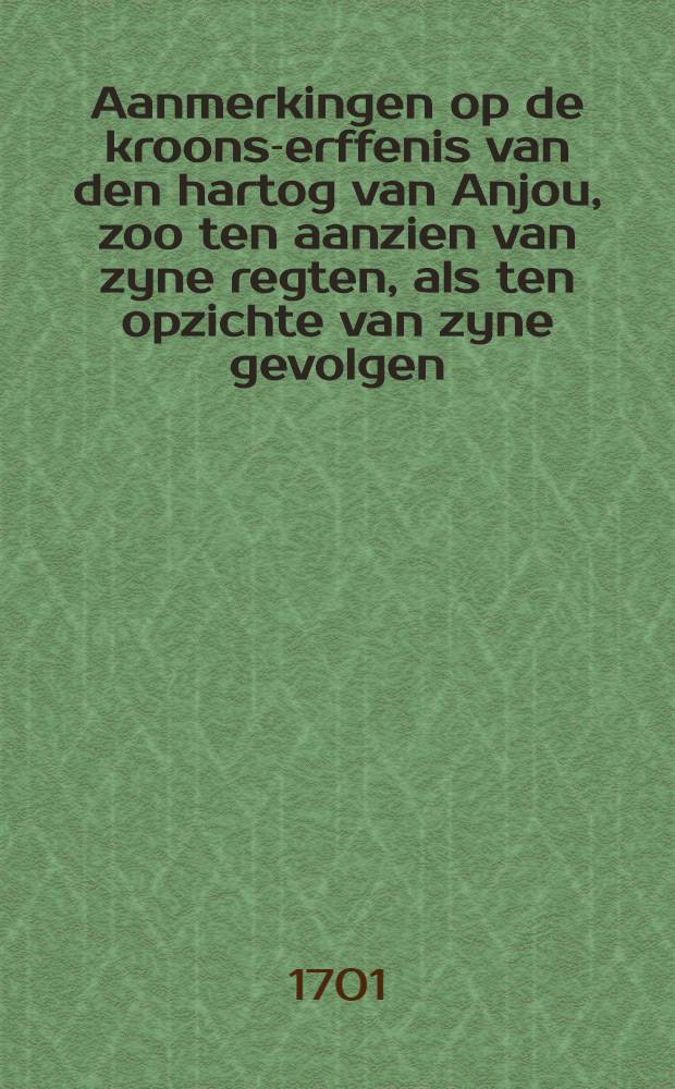 Aanmerkingen op de kroons-erffenis van den hartog van Anjou, zoo ten aanzien van zyne regten, als ten opzichte van zyne gevolgen : Nevens eeinige overwegingen op de memorie van den coning van Vrankryk aan haar Hoog Mog, en over het belang van: verscheide vorsten en staaten van het christenryk in de tegenwoordige gestaltenis van zaaken Alwaar by gevoegt is het slot van het huwelijks-verbond van Lodewijk de XIV. waar by (!) van de kroons-erffenis afstand doed, met desselfs bekragtiging; d'afstaning van d'infante; het artikel van de Pireneese tractaten, en het slot van het testament van Philippus de IV. met deze afstaaninge overeenkonende Uit het Engels overgezet. [D. 1]