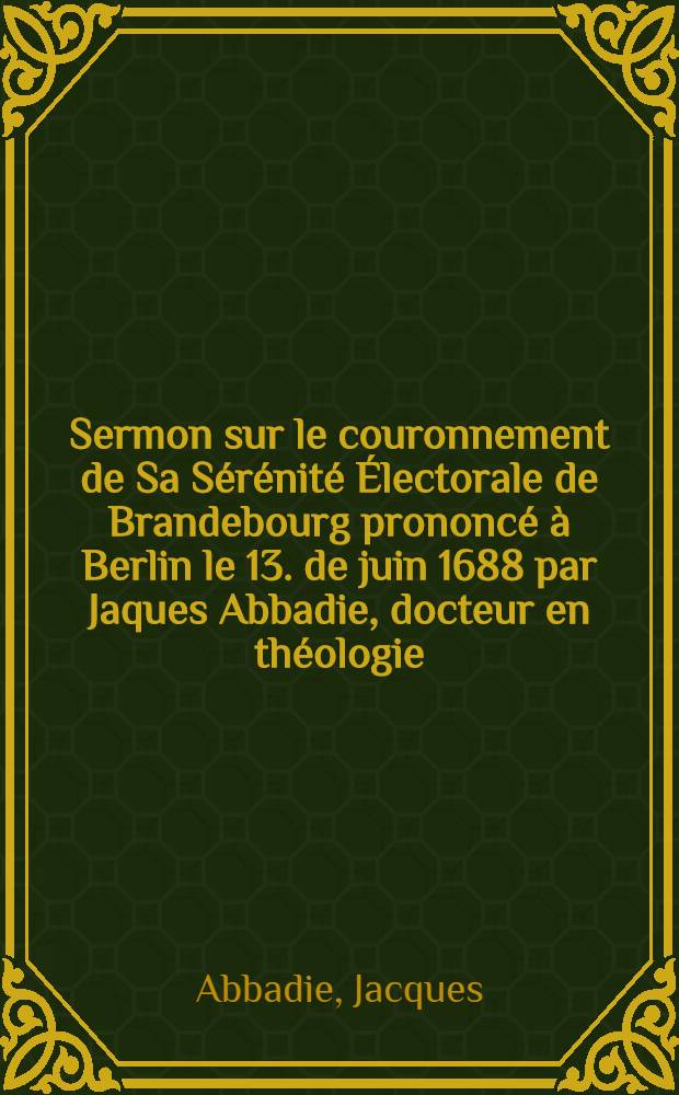 Sermon sur le couronnement de Sa Sérénité Électorale de Brandebourg prononcé à Berlin le 13. de juin 1688 par Jaques Abbadie, docteur en théologie ...