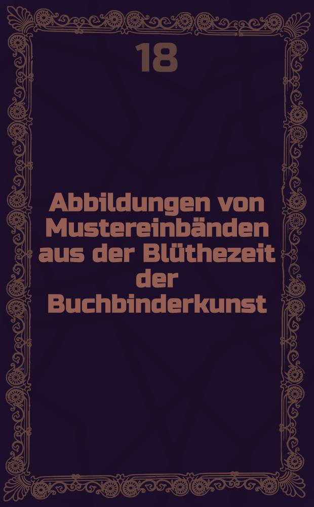 Abbildungen von Mustereinbänden aus der Blüthezeit der Buchbinderkunst : in Lichtdruck ausgeführt von A. Naumann & Schroeder in Leipzig