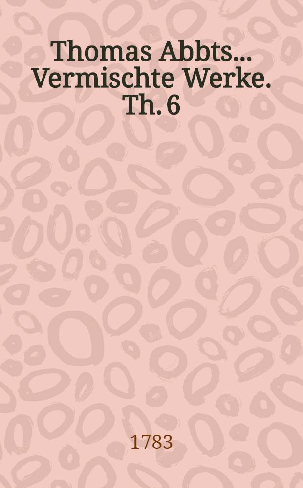 Thomas Abbts ... Vermischte Werke. Th. 6 : Welcher Briefe und Fragmente enthält