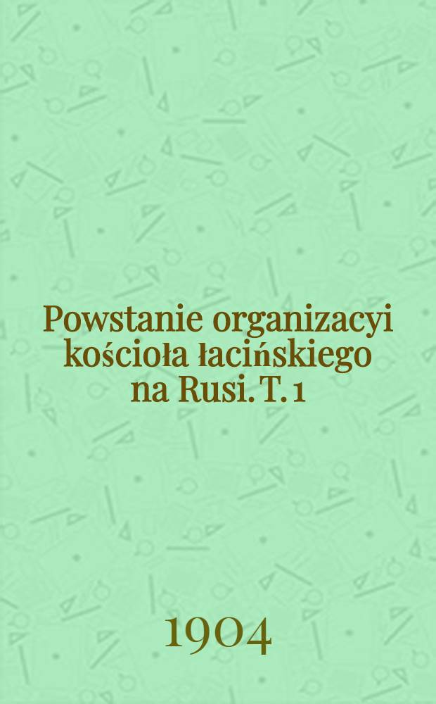 Powstanie organizacyi kościoła łacińskiego na Rusi. T. 1