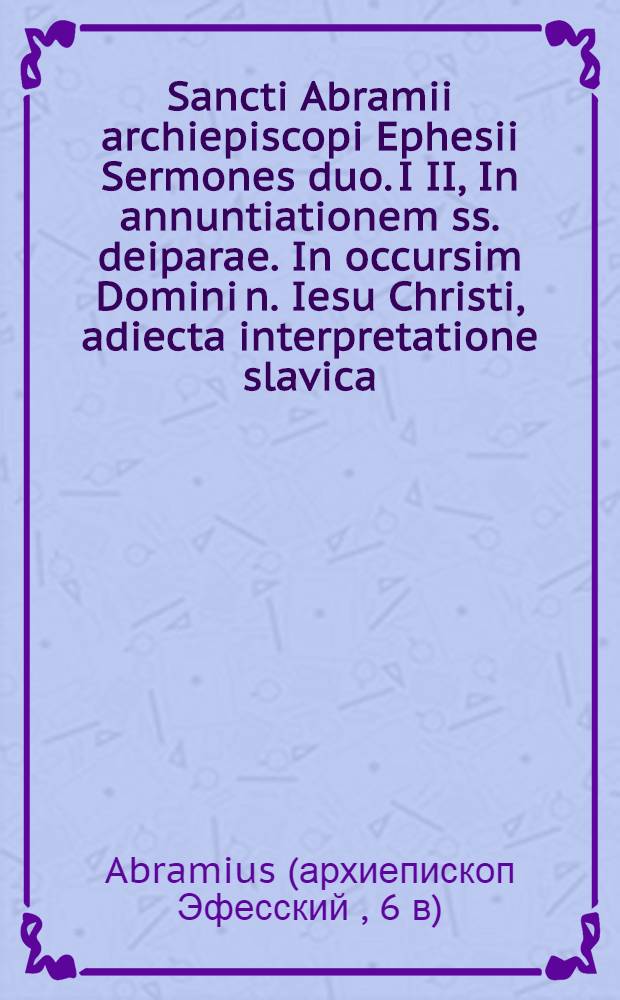 Sancti Abramii archiepiscopi Ephesii Sermones duo. I II, In annuntiationem ss. deiparae. In occursim Domini n. Iesu Christi, adiecta interpretatione slavica