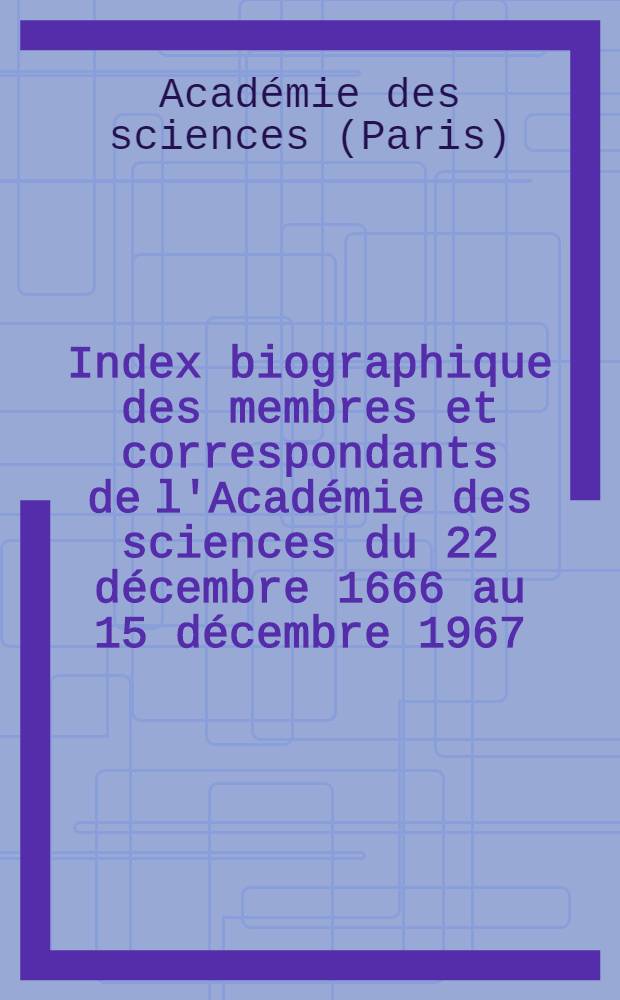 Index biographique des membres et correspondants de l'Acad&eacute;mie des sciences du 22 d&eacute;cembre 1666 au 15 d&eacute;cembre 1967