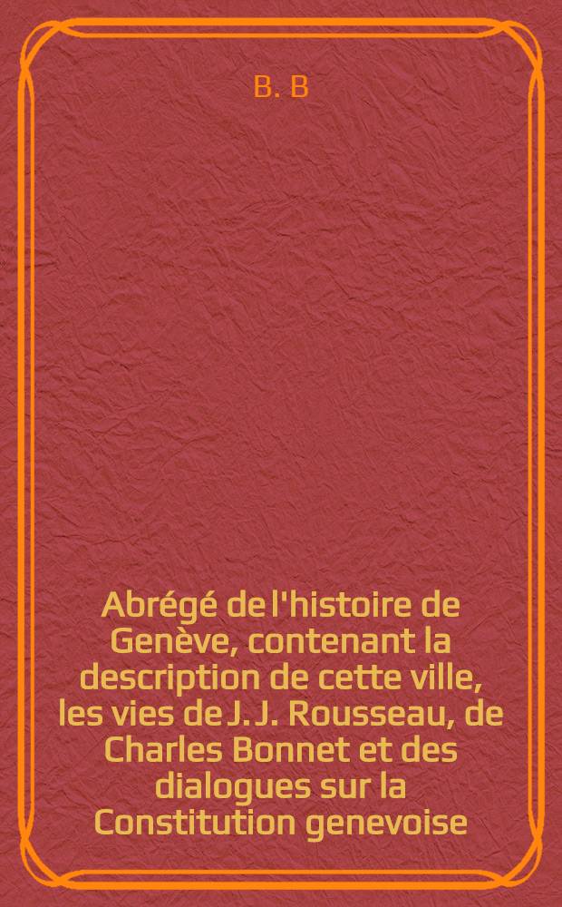 Abrégé de l'histoire de Genève, contenant la description de cette ville, les vies de J. J. Rousseau, de Charles Bonnet et des dialogues sur la Constitution genevoise