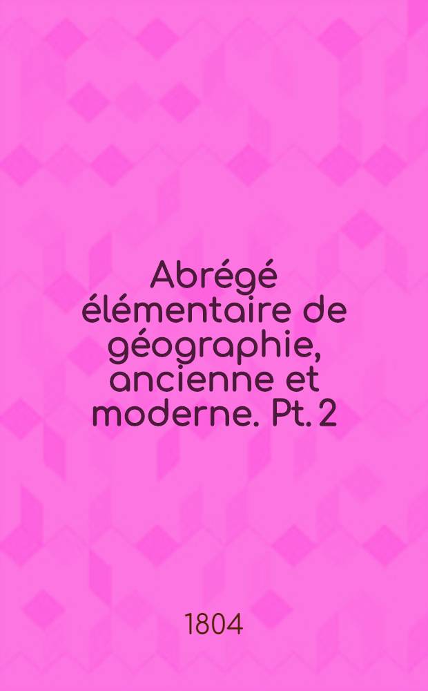 Abrégé élémentaire de géographie, ancienne et moderne. Pt. 2 : Géographie physique, historique, statistique et topographique de la FRance en cent huit départements et de ses colonies