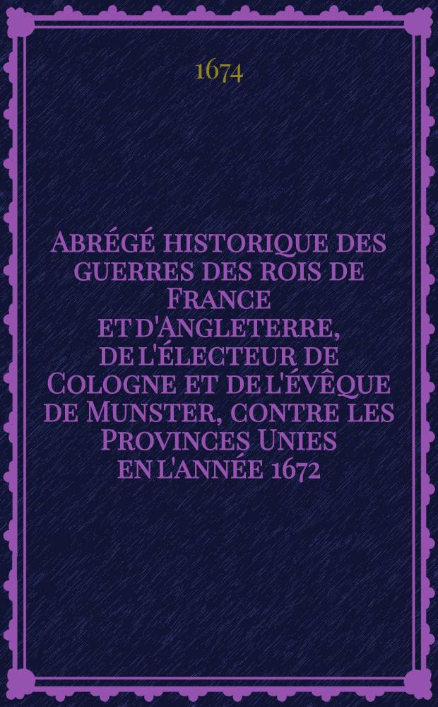 Abrégé historique des guerres des rois de France et d'Angleterre, de l'électeur de Cologne et de l'évêque de Munster, contre les Provinces Unies en l'année 1672, & suivantes : divisé en divers tomes