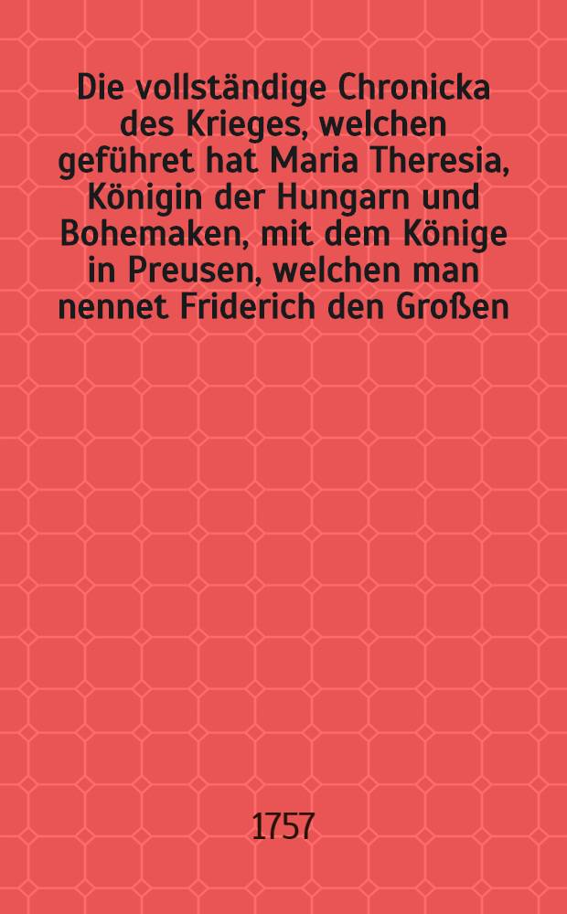 Die vollständige Chronicka des Krieges, welchen geführet hat Maria Theresia, Königin der Hungarn und Bohemaken, mit dem Könige in Preusen, welchen man nennet Friderich den Großen, und alle die Schlachten, von denen man vielfältig gehöret hat bis auf diesen Tag. B. 1
