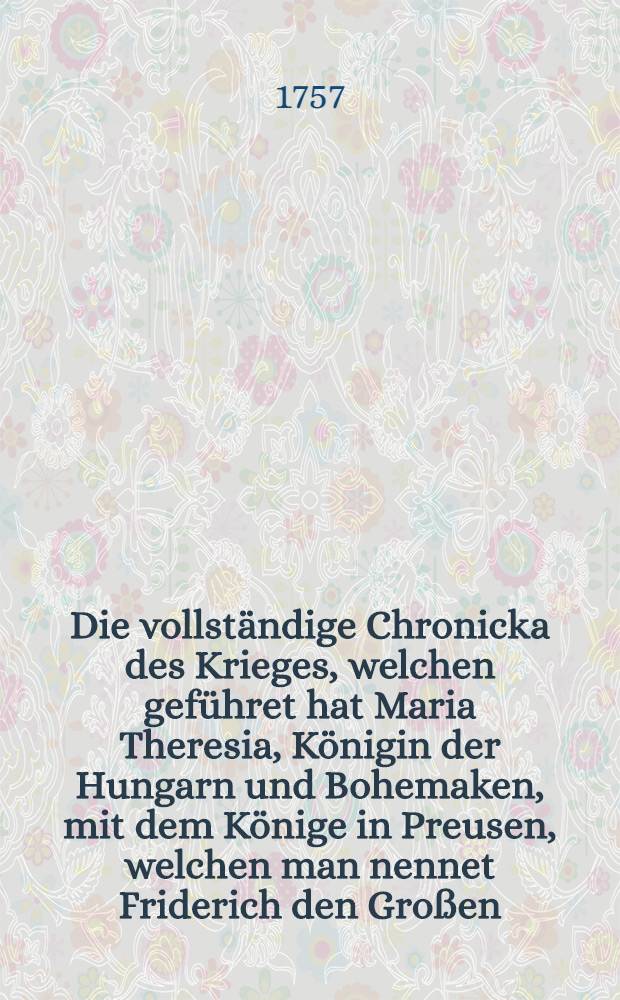 Die vollständige Chronicka des Krieges, welchen geführet hat Maria Theresia, Königin der Hungarn und Bohemaken, mit dem Könige in Preusen, welchen man nennet Friderich den Großen, und alle die Schlachten, von denen man vielfältig gehöret hat bis auf diesen Tag. B. 3