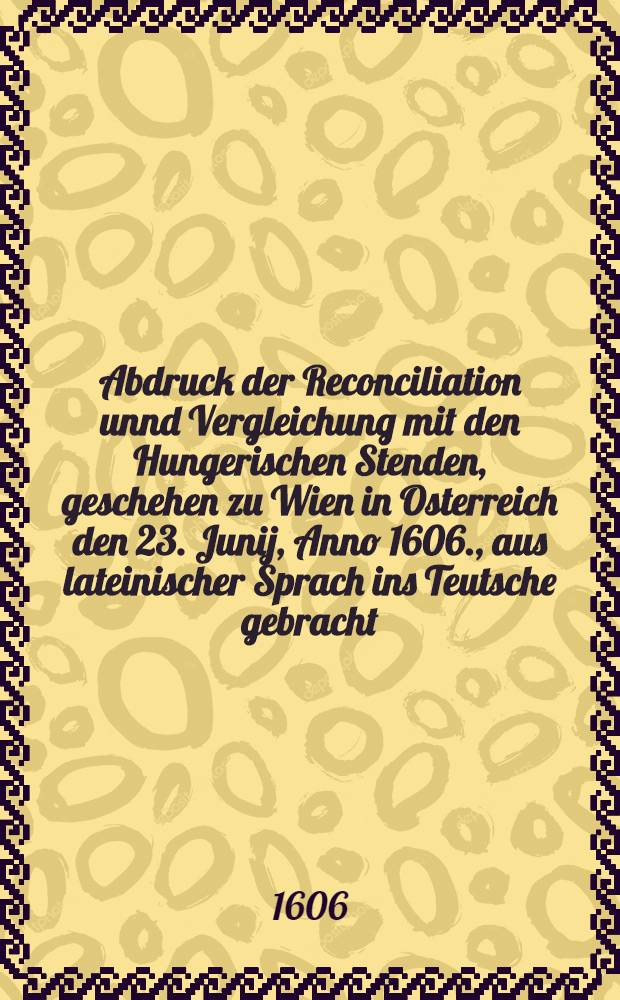 Abdruck der Reconciliation unnd Vergleichung mit den Hungerischen Stenden, geschehen zu Wien in Osterreich den 23. Junij, Anno 1606., aus lateinischer Sprach ins Teutsche gebracht